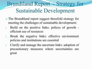 Brundtland Report - Strategy for
Sustainable Development
 The Brundtland report suggest threefold strategy for
meeting the challenges of sustainable development:
1. Build on the positive links: polices of growth -
efficient use of resources
2. Break the negative links: effective environment
policies and institutions are essential
3. Clarify and manage the uncertain links: adoption of
precautionary measures where uncertainties are
great
 