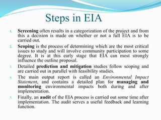Steps in EIA
1. Screening often results in a categorization of the project and from
this a decision is made on whether or not a full EIA is to be
carried out.
2. Scoping is the process of determining which are the most critical
issues to study and will involve community participation to some
degree. It is at this early stage that EIA can most strongly
influence the outline proposal.
3. Detailed prediction and mitigation studies follow scoping and
are carried out in parallel with feasibility studies.
4. The main output report is called an Environmental Impact
Statement, and contains a detailed plan for managing and
monitoring environmental impacts both during and after
implementation.
5. Finally, an audit of the EIA process is carried out some time after
implementation. The audit serves a useful feedback and learning
function.
 