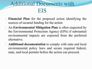 Additional Documents with
EIS
• Financial Plan for the proposed action identifying the
sources of secured funding for the action
• An Environmental Mitigation Plan is often requested by
the Environmental Protection Agency (EPA) if substantial
environmental impacts are expected from the preferred
alternative.
• Additional documentation to comply with state and local
environmental policy laws and secure required federal,
state, and local permits before the action can proceed.
 