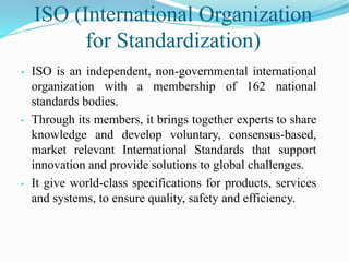 ISO (International Organization
for Standardization)
• ISO is an independent, non-governmental international
organization with a membership of 162 national
standards bodies.
• Through its members, it brings together experts to share
knowledge and develop voluntary, consensus-based,
market relevant International Standards that support
innovation and provide solutions to global challenges.
• It give world-class specifications for products, services
and systems, to ensure quality, safety and efficiency.
 