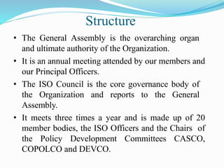 Structure
• The General Assembly is the overarching organ
and ultimate authority of the Organization.
• It is an annual meeting attended by our members and
our Principal Officers.
• The ISO Council is the core governance body of
the Organization and reports to the General
Assembly.
• It meets three times a year and is made up of 20
member bodies, the ISO Officers and the Chairs of
the Policy Development Committees CASCO,
COPOLCO and DEVCO.
 