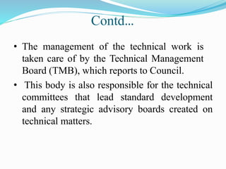 Contd…
• The management of the technical work is
taken care of by the Technical Management
Board (TMB), which reports to Council.
• This body is also responsible for the technical
committees that lead standard development
and any strategic advisory boards created on
technical matters.
 