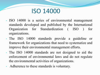 ISO 14000
• ISO 14000 is a series of environmental management
standards developed and published by the International
Organization for Standardization ( ISO ) for
organizations.
• The ISO 14000 standards provide a guideline or
framework for organizations that need to systematize and
improve their environmental management efforts.
• The ISO 14000 standards are not designed to aid the
enforcement of environmental laws and do not regulate
the environmental activities of organizations.
• Adherence to these standards is voluntary.
 