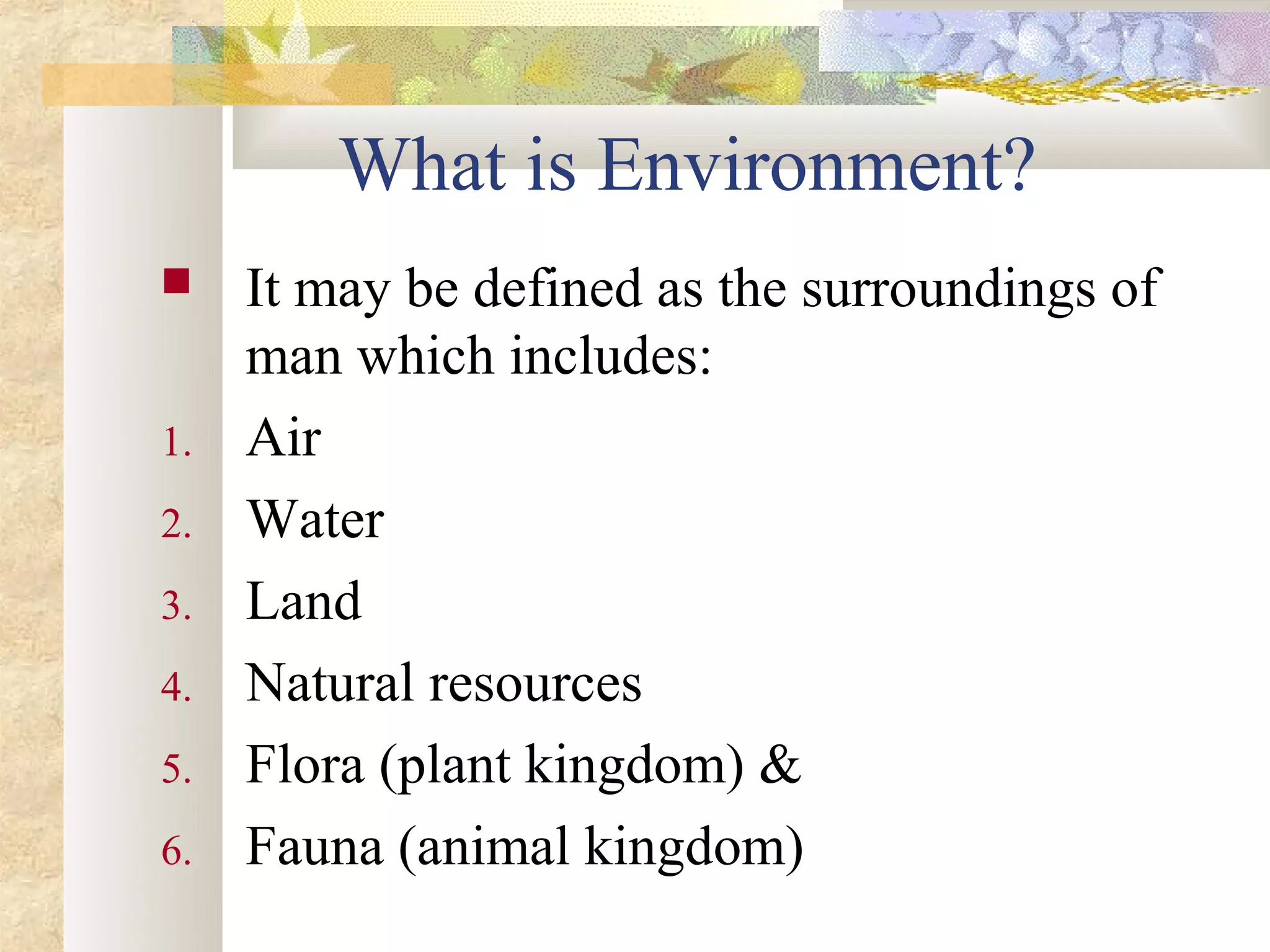 What is Environment?
    It may be defined as the surroundings of
     man which includes:
1.   Air
2.   Water
3.   Land
4.   Natural resources
5.   Flora (plant kingdom) &
6.   Fauna (animal kingdom)
 