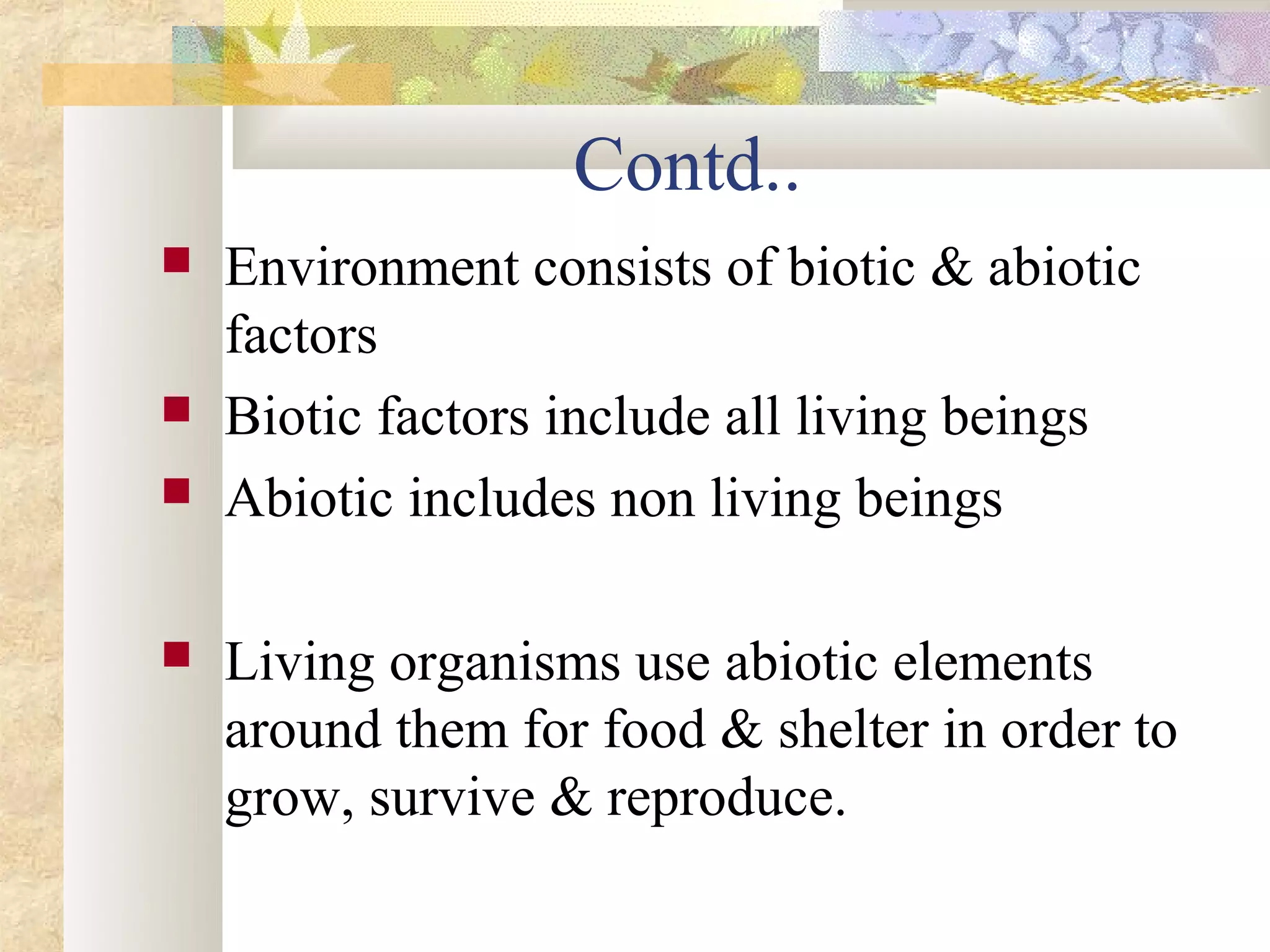 Contd..
   Environment consists of biotic & abiotic
    factors
   Biotic factors include all living beings
   Abiotic includes non living beings

   Living organisms use abiotic elements
    around them for food & shelter in order to
    grow, survive & reproduce.
 