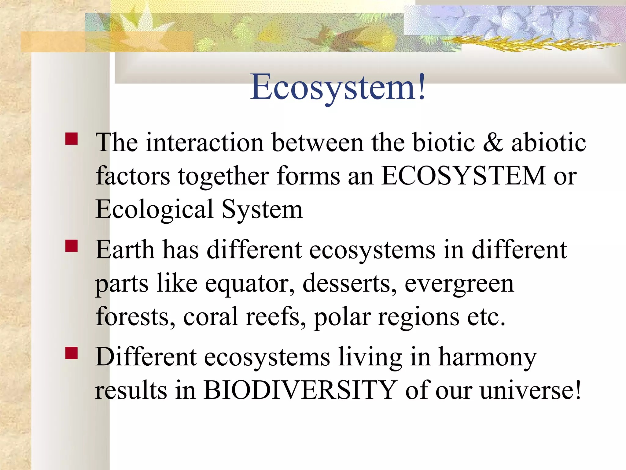 Ecosystem!
   The interaction between the biotic & abiotic
    factors together forms an ECOSYSTEM or
    Ecological System
   Earth has different ecosystems in different
    parts like equator, desserts, evergreen
    forests, coral reefs, polar regions etc.
   Different ecosystems living in harmony
    results in BIODIVERSITY of our universe!
 