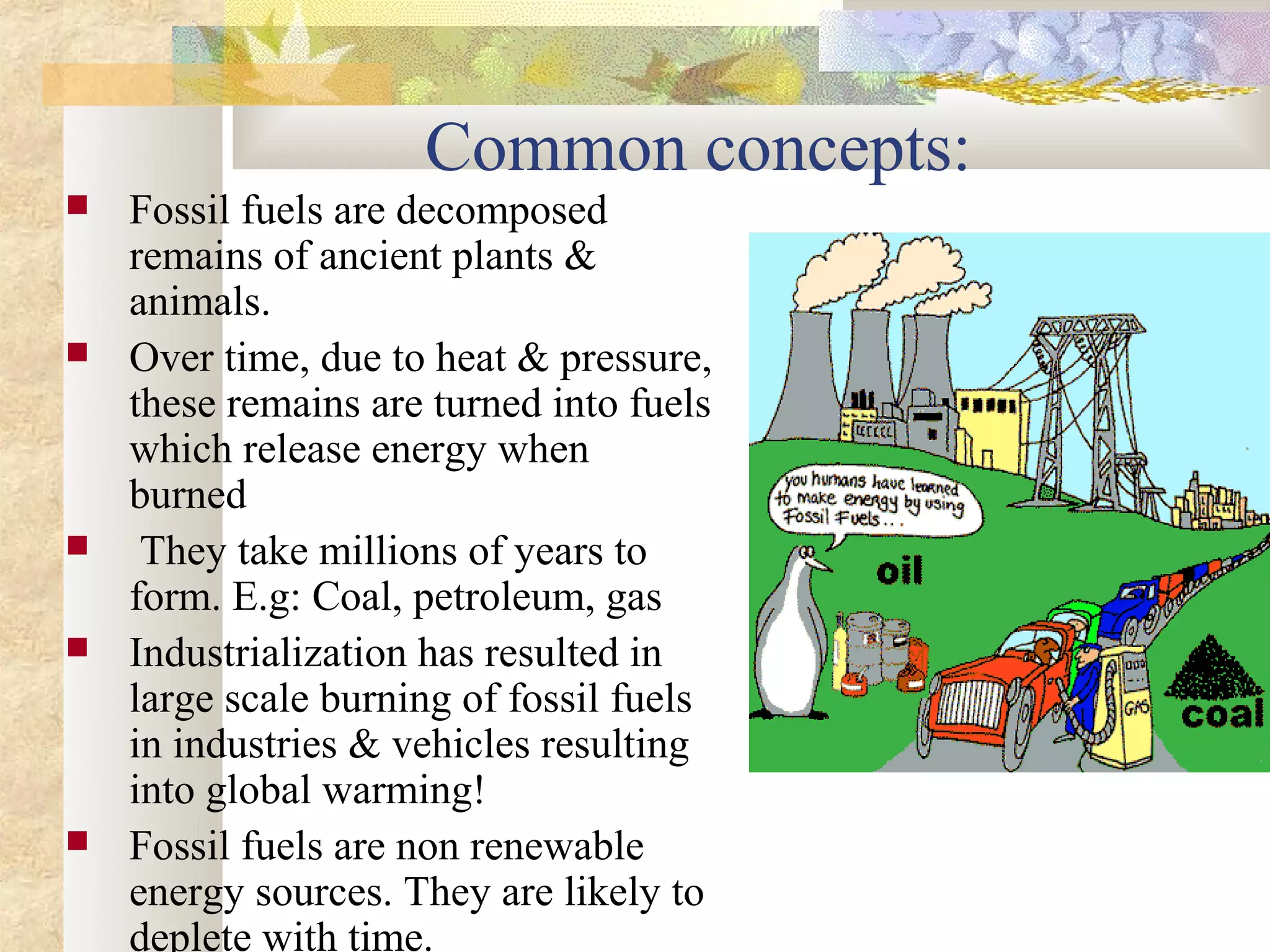 Common concepts:
   Fossil fuels are decomposed
    remains of ancient plants &
    animals.
   Over time, due to heat & pressure,
    these remains are turned into fuels
    which release energy when
    burned
    They take millions of years to
    form. E.g: Coal, petroleum, gas
   Industrialization has resulted in
    large scale burning of fossil fuels
    in industries & vehicles resulting
    into global warming!
   Fossil fuels are non renewable
    energy sources. They are likely to
    deplete with time.
 