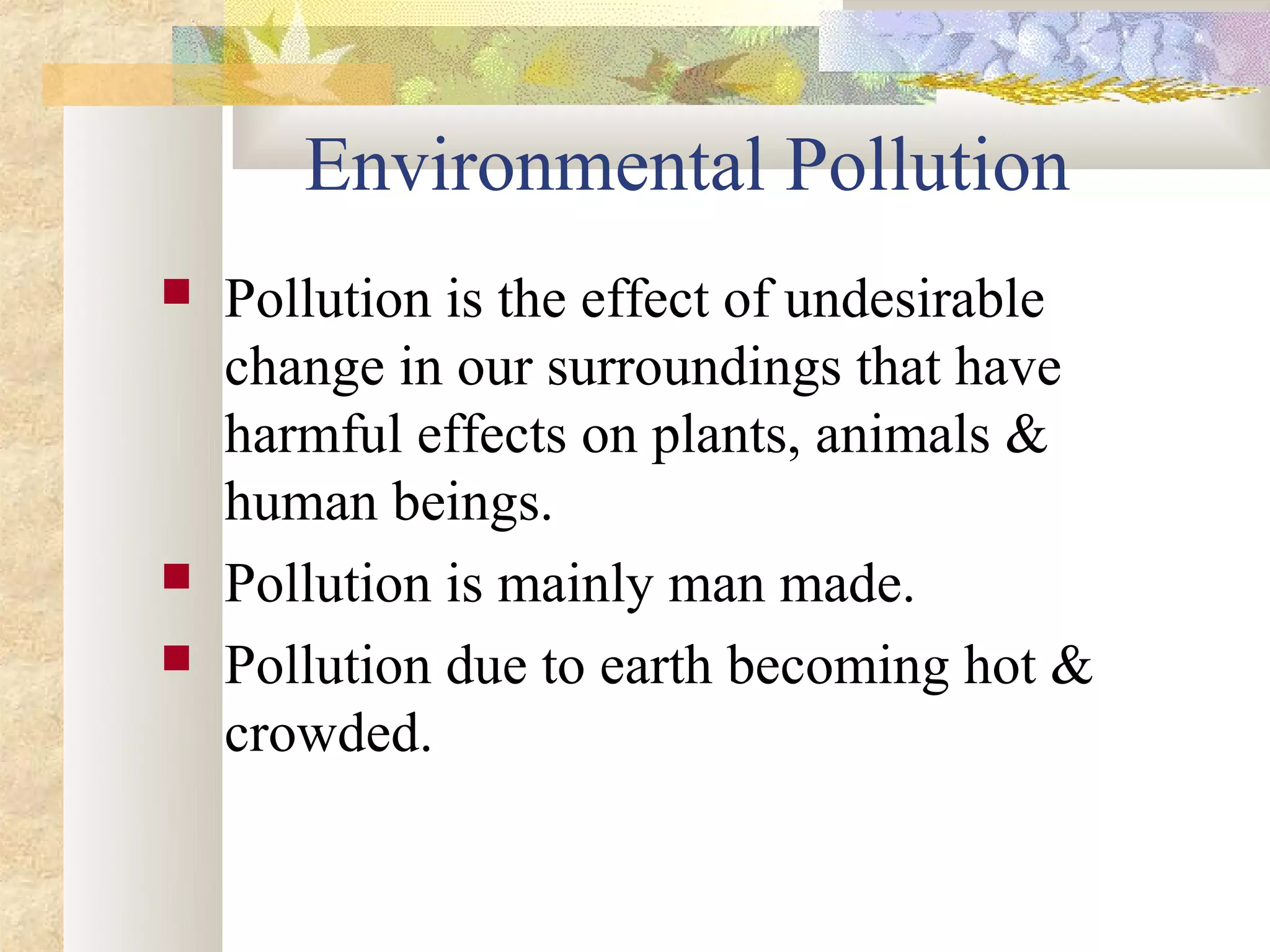 Environmental Pollution
   Pollution is the effect of undesirable
    change in our surroundings that have
    harmful effects on plants, animals &
    human beings.
   Pollution is mainly man made.
   Pollution due to earth becoming hot &
    crowded.
 