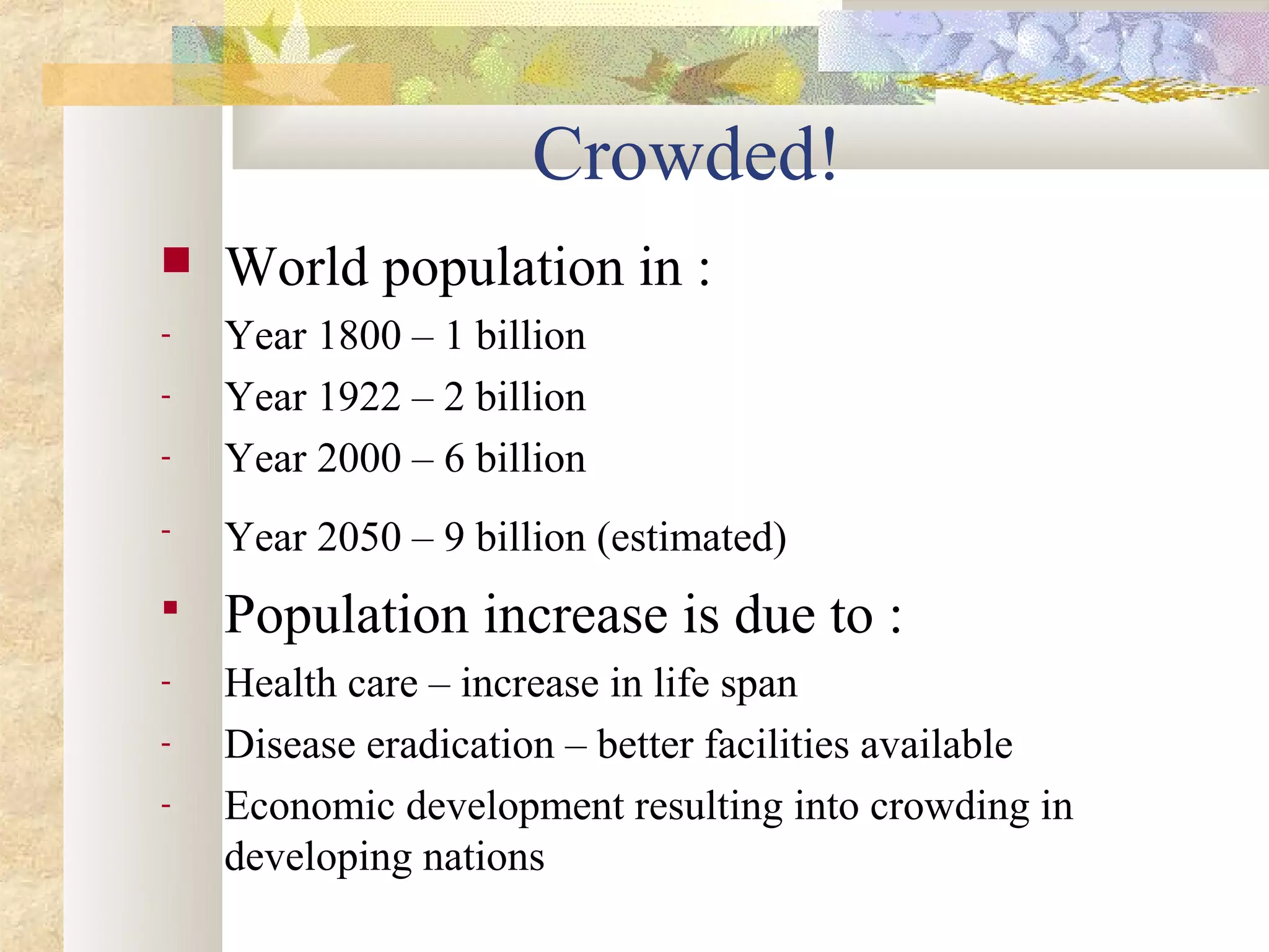 Crowded!
   World population in :
-   Year 1800 – 1 billion
-   Year 1922 – 2 billion
-   Year 2000 – 6 billion
-   Year 2050 – 9 billion (estimated)
   Population increase is due to :
-   Health care – increase in life span
-   Disease eradication – better facilities available
-   Economic development resulting into crowding in
    developing nations
 
