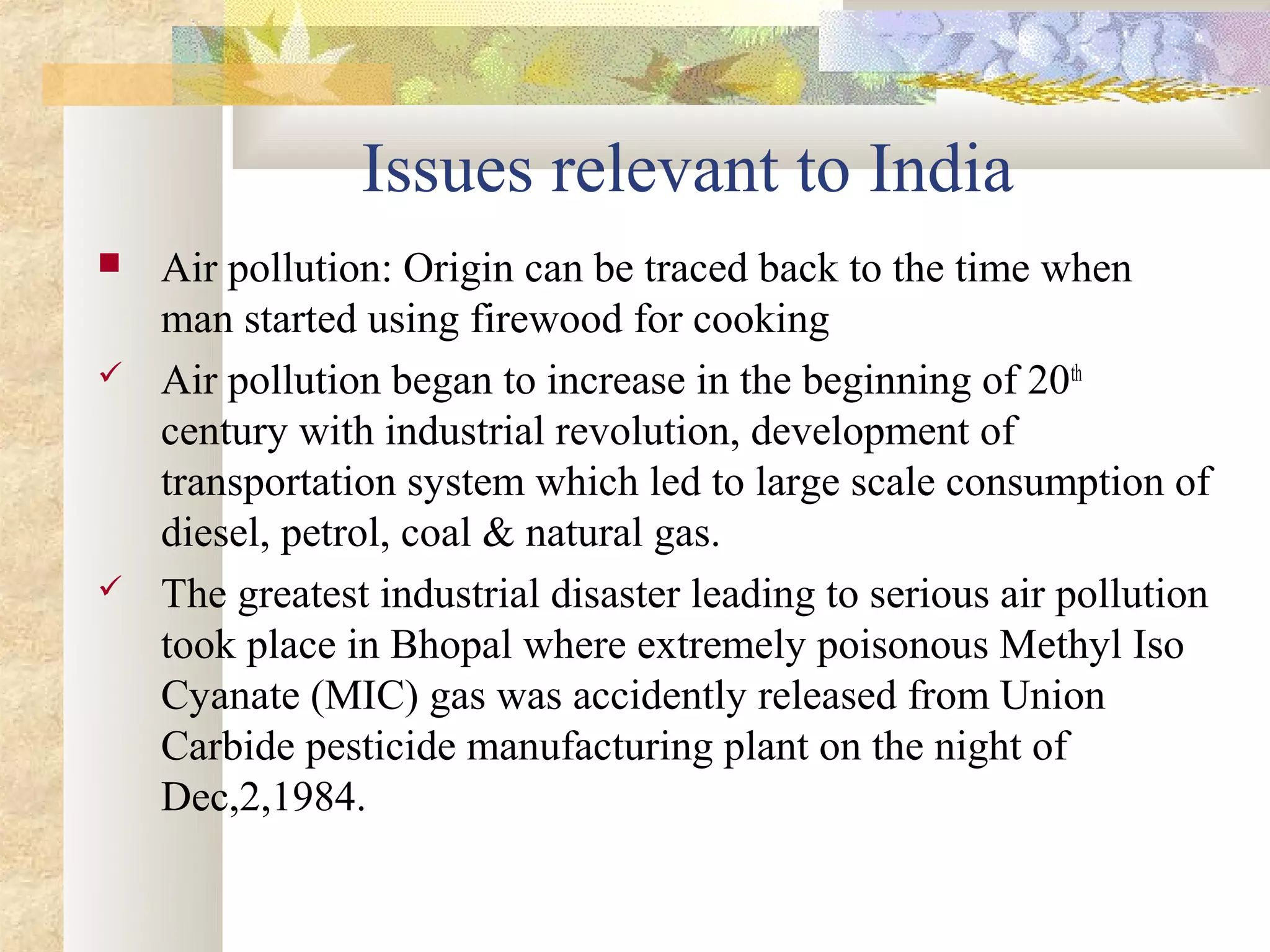 Issues relevant to India
   Air pollution: Origin can be traced back to the time when
    man started using firewood for cooking
   Air pollution began to increase in the beginning of 20th
    century with industrial revolution, development of
    transportation system which led to large scale consumption of
    diesel, petrol, coal & natural gas.
   The greatest industrial disaster leading to serious air pollution
    took place in Bhopal where extremely poisonous Methyl Iso
    Cyanate (MIC) gas was accidently released from Union
    Carbide pesticide manufacturing plant on the night of
    Dec,2,1984.
 