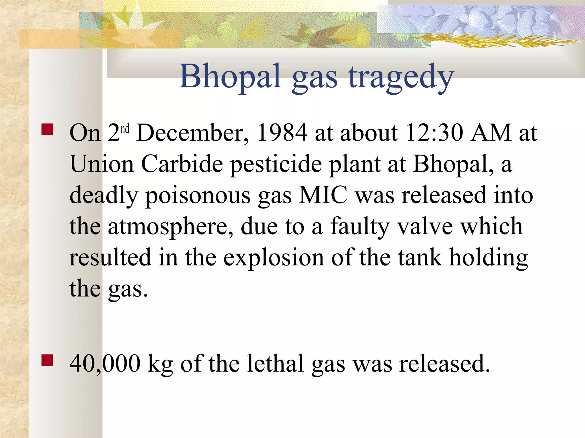 Bhopal gas tragedy
   On 2nd December, 1984 at about 12:30 AM at
    Union Carbide pesticide plant at Bhopal, a
    deadly poisonous gas MIC was released into
    the atmosphere, due to a faulty valve which
    resulted in the explosion of the tank holding
    the gas.

   40,000 kg of the lethal gas was released.
 