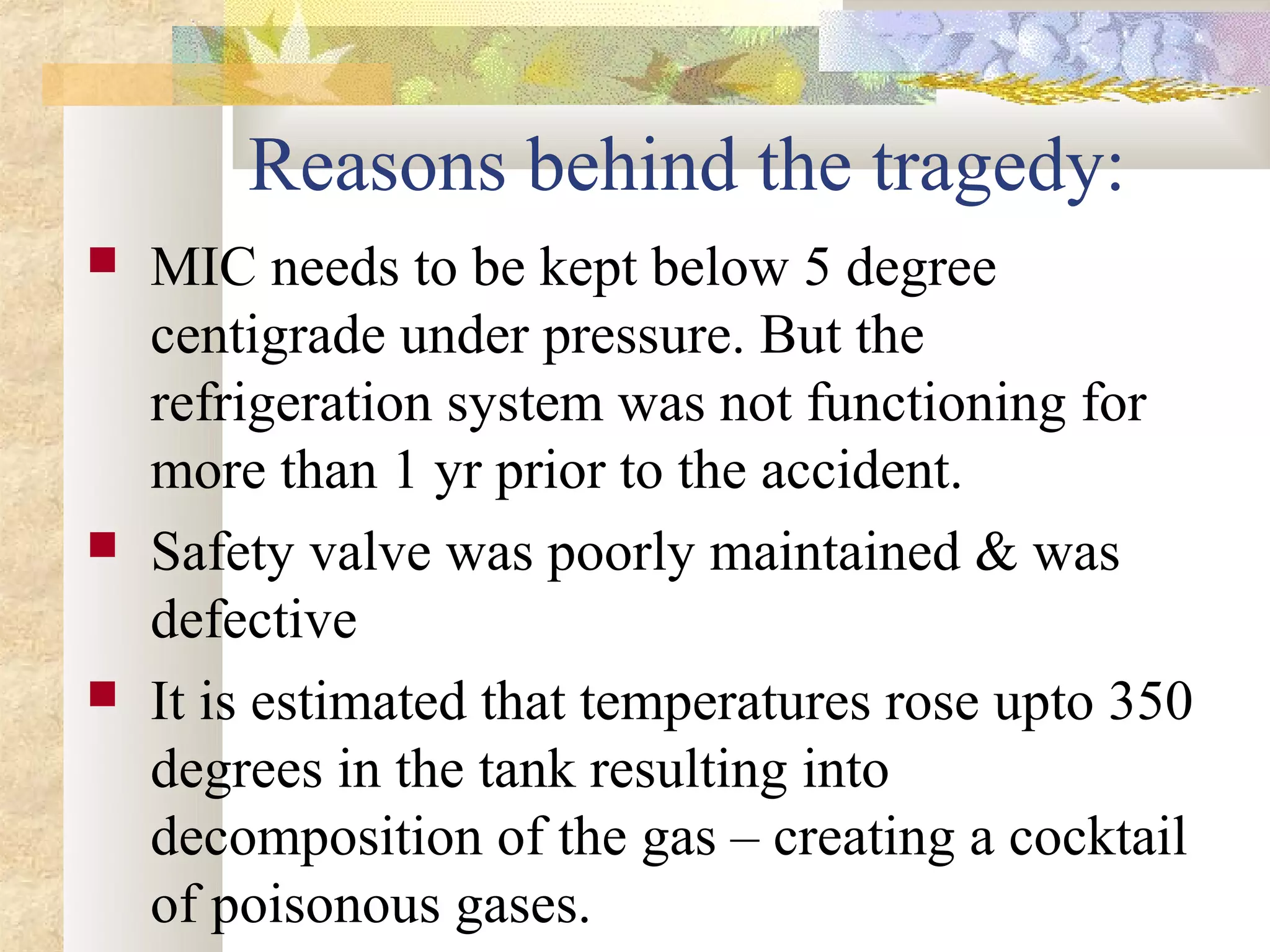 Reasons behind the tragedy:
   MIC needs to be kept below 5 degree
    centigrade under pressure. But the
    refrigeration system was not functioning for
    more than 1 yr prior to the accident.
   Safety valve was poorly maintained & was
    defective
   It is estimated that temperatures rose upto 350
    degrees in the tank resulting into
    decomposition of the gas – creating a cocktail
    of poisonous gases.
 