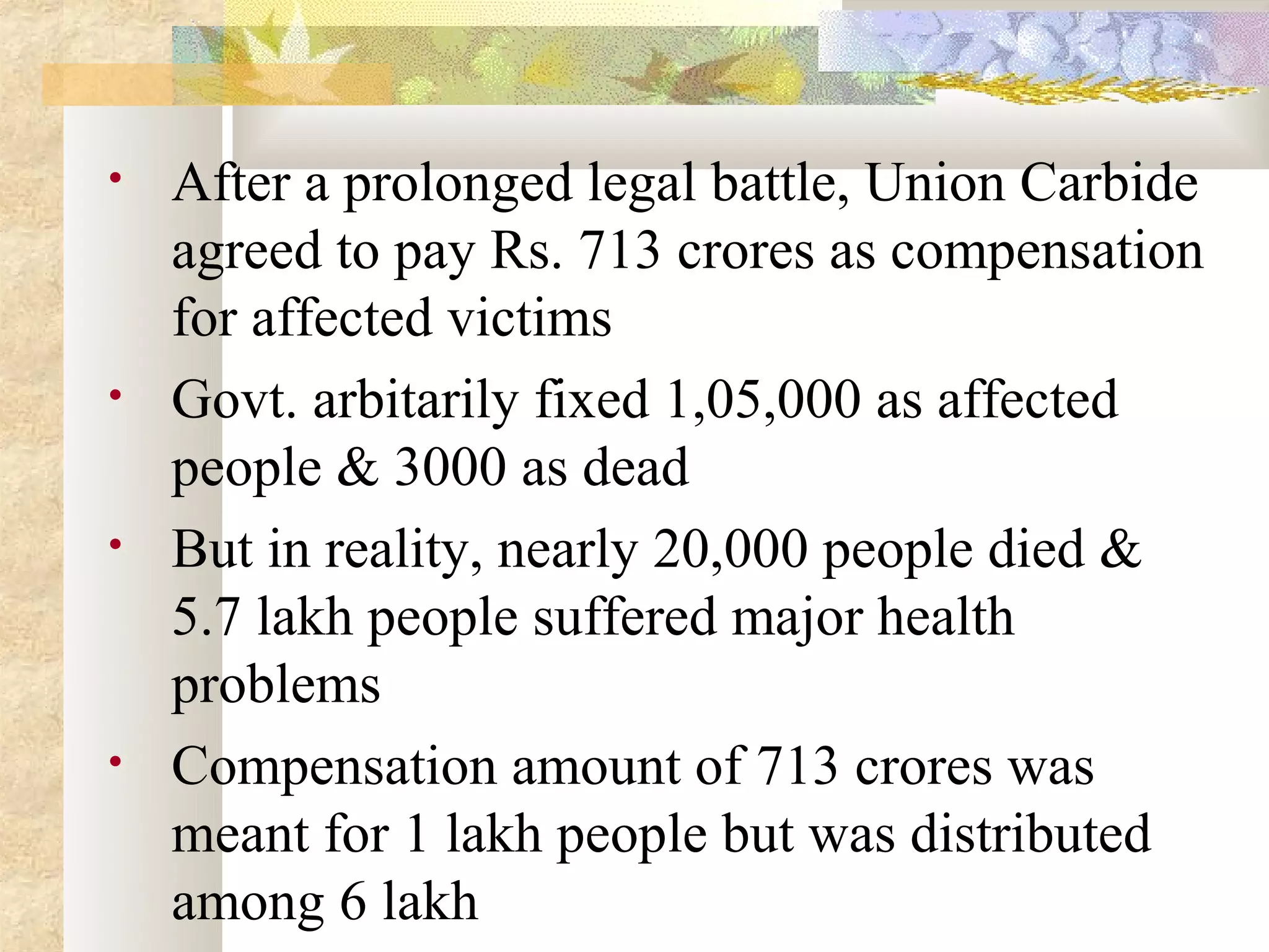 •   After a prolonged legal battle, Union Carbide
    agreed to pay Rs. 713 crores as compensation
    for affected victims
•   Govt. arbitarily fixed 1,05,000 as affected
    people & 3000 as dead
•   But in reality, nearly 20,000 people died &
    5.7 lakh people suffered major health
    problems
•   Compensation amount of 713 crores was
    meant for 1 lakh people but was distributed
    among 6 lakh
 