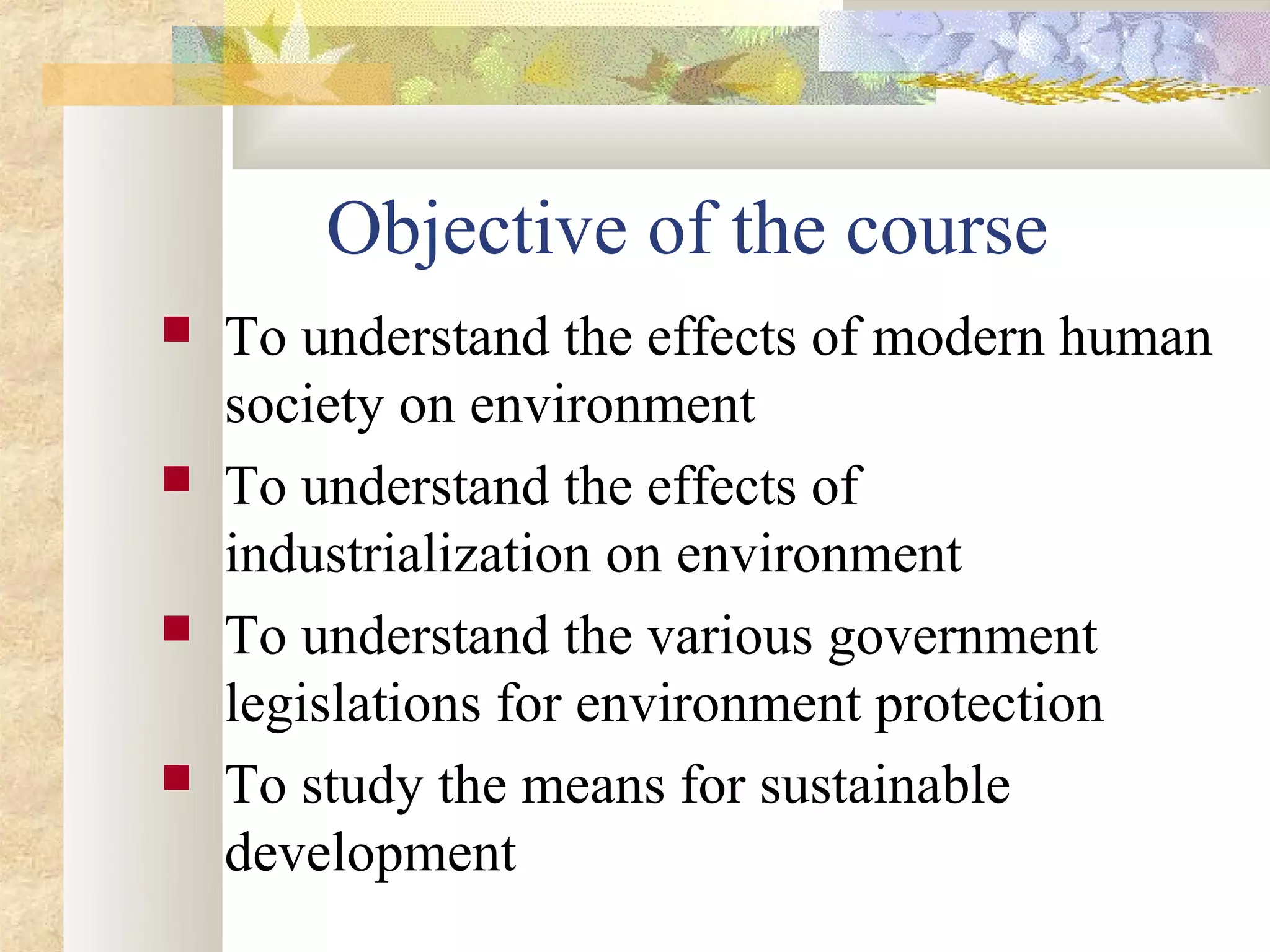 Objective of the course
   To understand the effects of modern human
    society on environment
   To understand the effects of
    industrialization on environment
   To understand the various government
    legislations for environment protection
   To study the means for sustainable
    development
 