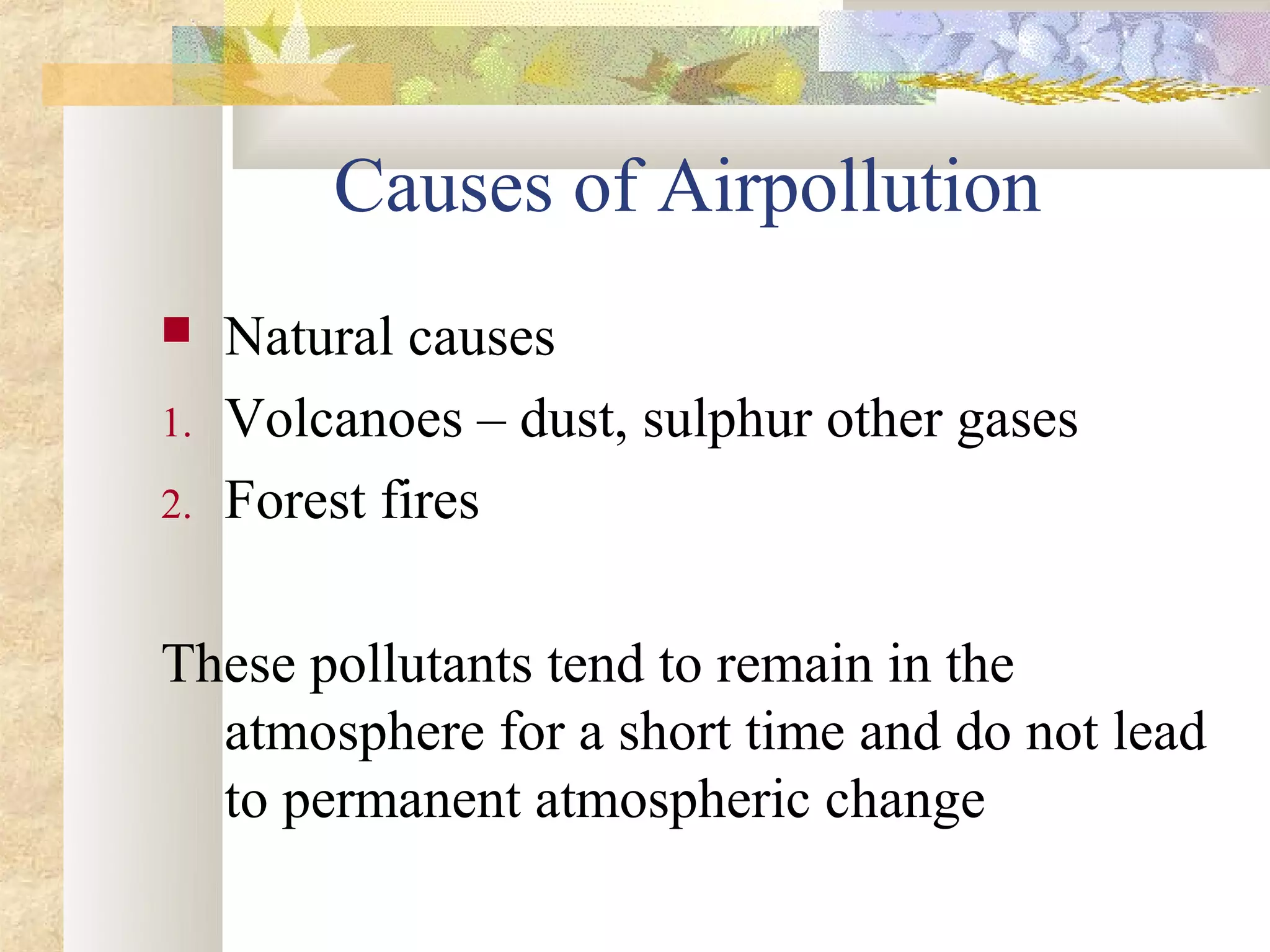 Causes of Airpollution
    Natural causes
1.   Volcanoes – dust, sulphur other gases
2.   Forest fires

These pollutants tend to remain in the
  atmosphere for a short time and do not lead
  to permanent atmospheric change
 