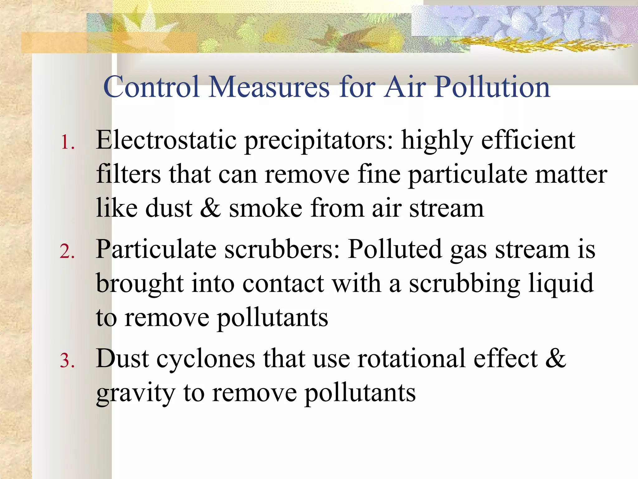 Control Measures for Air Pollution
1.   Electrostatic precipitators: highly efficient
     filters that can remove fine particulate matter
     like dust & smoke from air stream
2.   Particulate scrubbers: Polluted gas stream is
     brought into contact with a scrubbing liquid
     to remove pollutants
3.   Dust cyclones that use rotational effect &
     gravity to remove pollutants
 