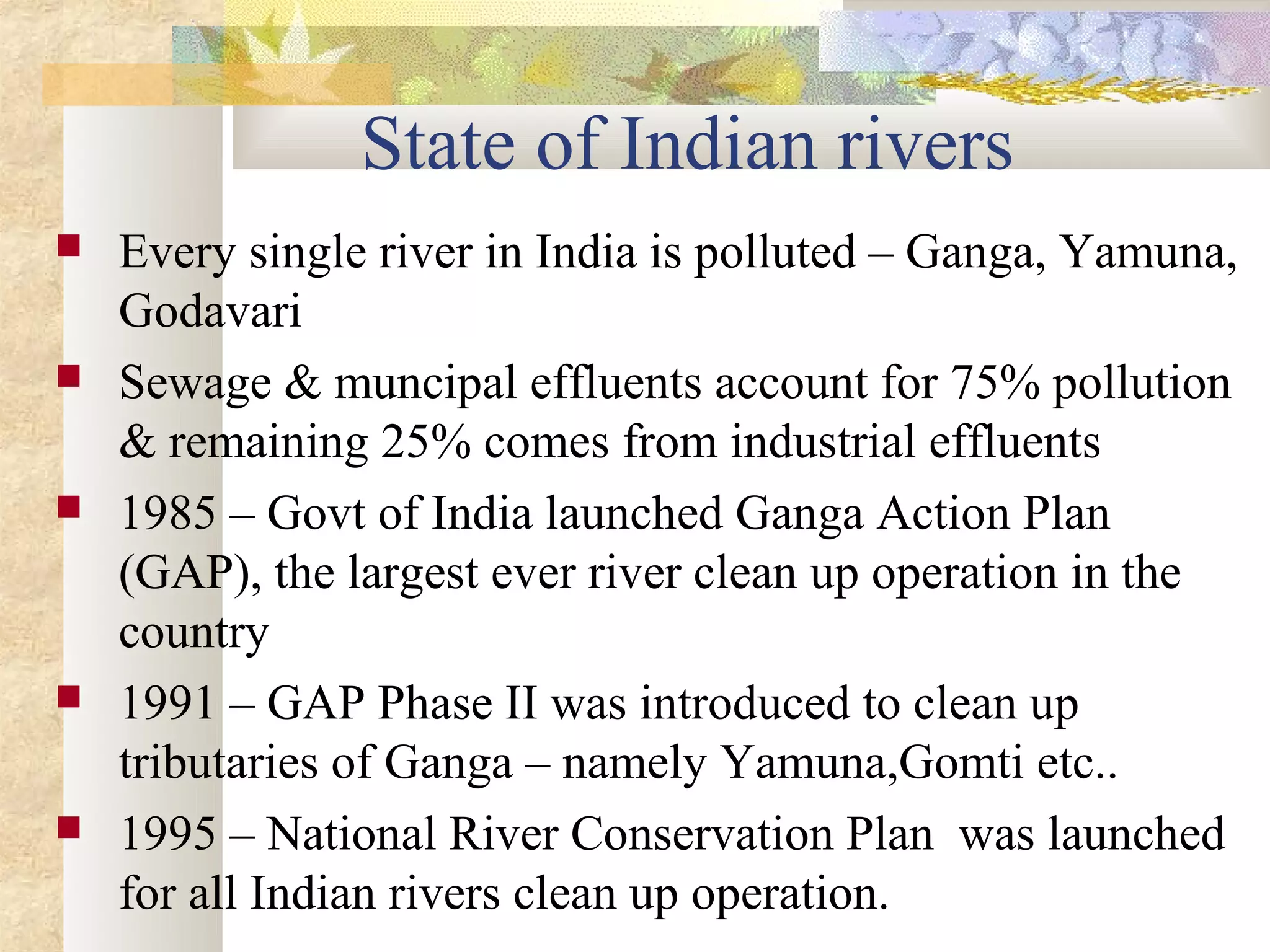 State of Indian rivers
   Every single river in India is polluted – Ganga, Yamuna,
    Godavari
   Sewage & muncipal effluents account for 75% pollution
    & remaining 25% comes from industrial effluents
   1985 – Govt of India launched Ganga Action Plan
    (GAP), the largest ever river clean up operation in the
    country
   1991 – GAP Phase II was introduced to clean up
    tributaries of Ganga – namely Yamuna,Gomti etc..
   1995 – National River Conservation Plan was launched
    for all Indian rivers clean up operation.
 