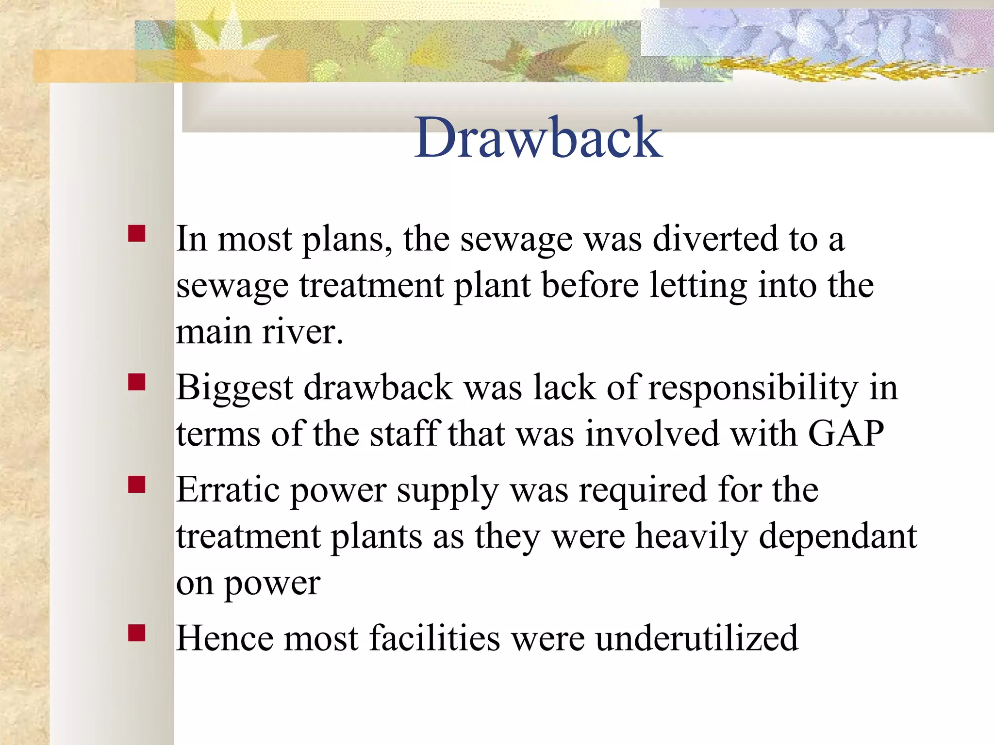 Drawback
   In most plans, the sewage was diverted to a
    sewage treatment plant before letting into the
    main river.
   Biggest drawback was lack of responsibility in
    terms of the staff that was involved with GAP
   Erratic power supply was required for the
    treatment plants as they were heavily dependant
    on power
   Hence most facilities were underutilized
 