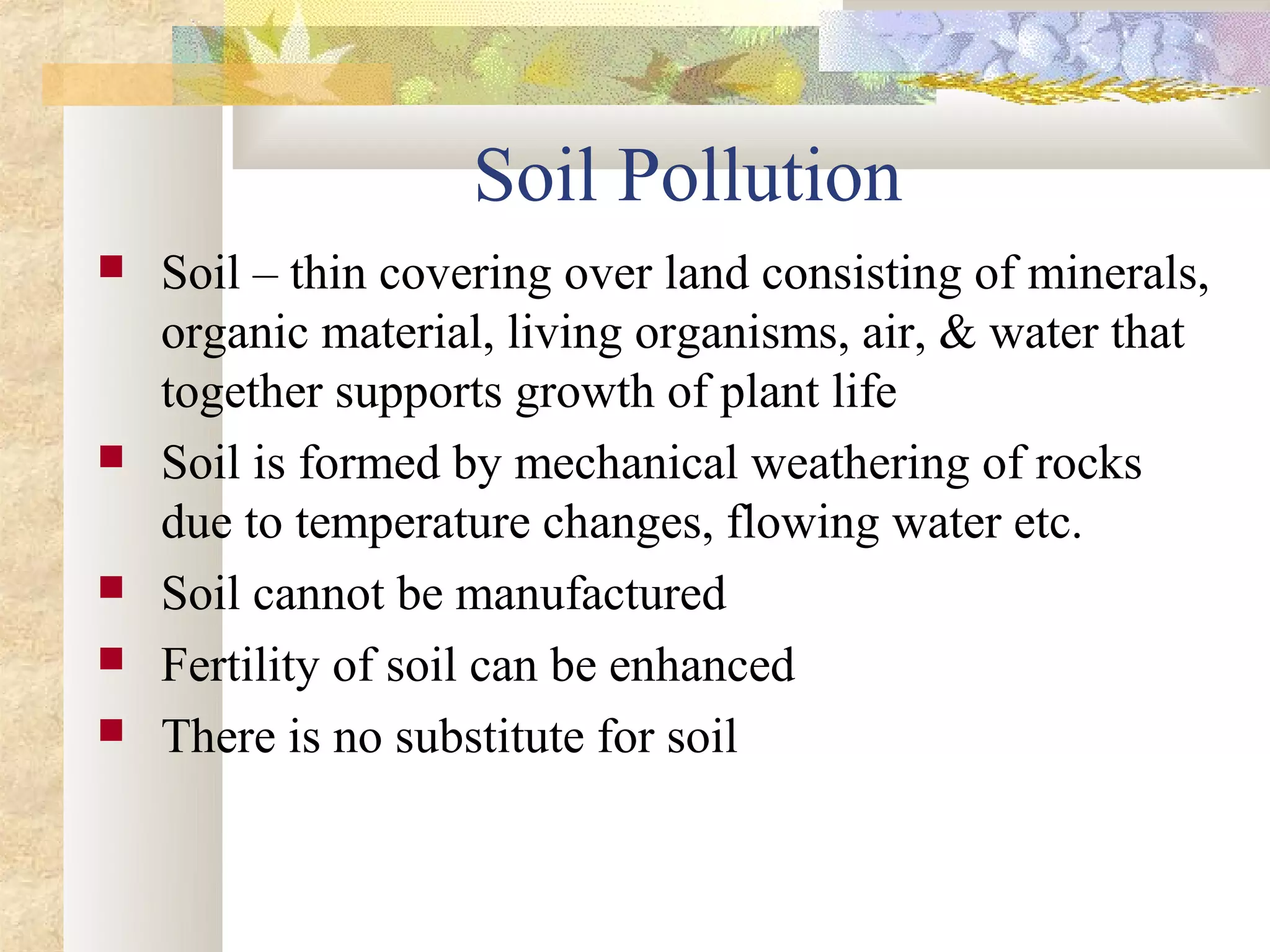 Soil Pollution
   Soil – thin covering over land consisting of minerals,
    organic material, living organisms, air, & water that
    together supports growth of plant life
   Soil is formed by mechanical weathering of rocks
    due to temperature changes, flowing water etc.
   Soil cannot be manufactured
   Fertility of soil can be enhanced
   There is no substitute for soil
 