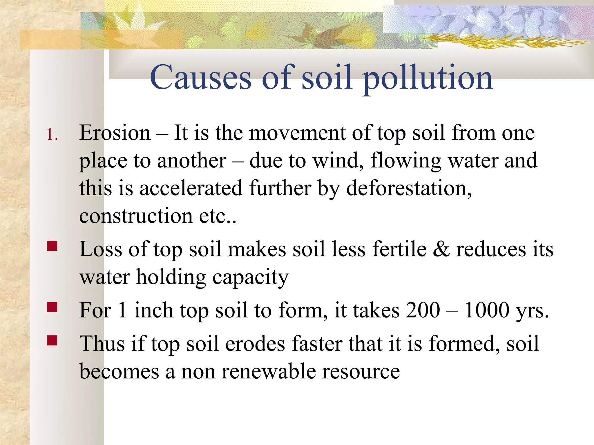 Causes of soil pollution
1.   Erosion – It is the movement of top soil from one
     place to another – due to wind, flowing water and
     this is accelerated further by deforestation,
     construction etc..
    Loss of top soil makes soil less fertile & reduces its
     water holding capacity
    For 1 inch top soil to form, it takes 200 – 1000 yrs.
    Thus if top soil erodes faster that it is formed, soil
     becomes a non renewable resource
 