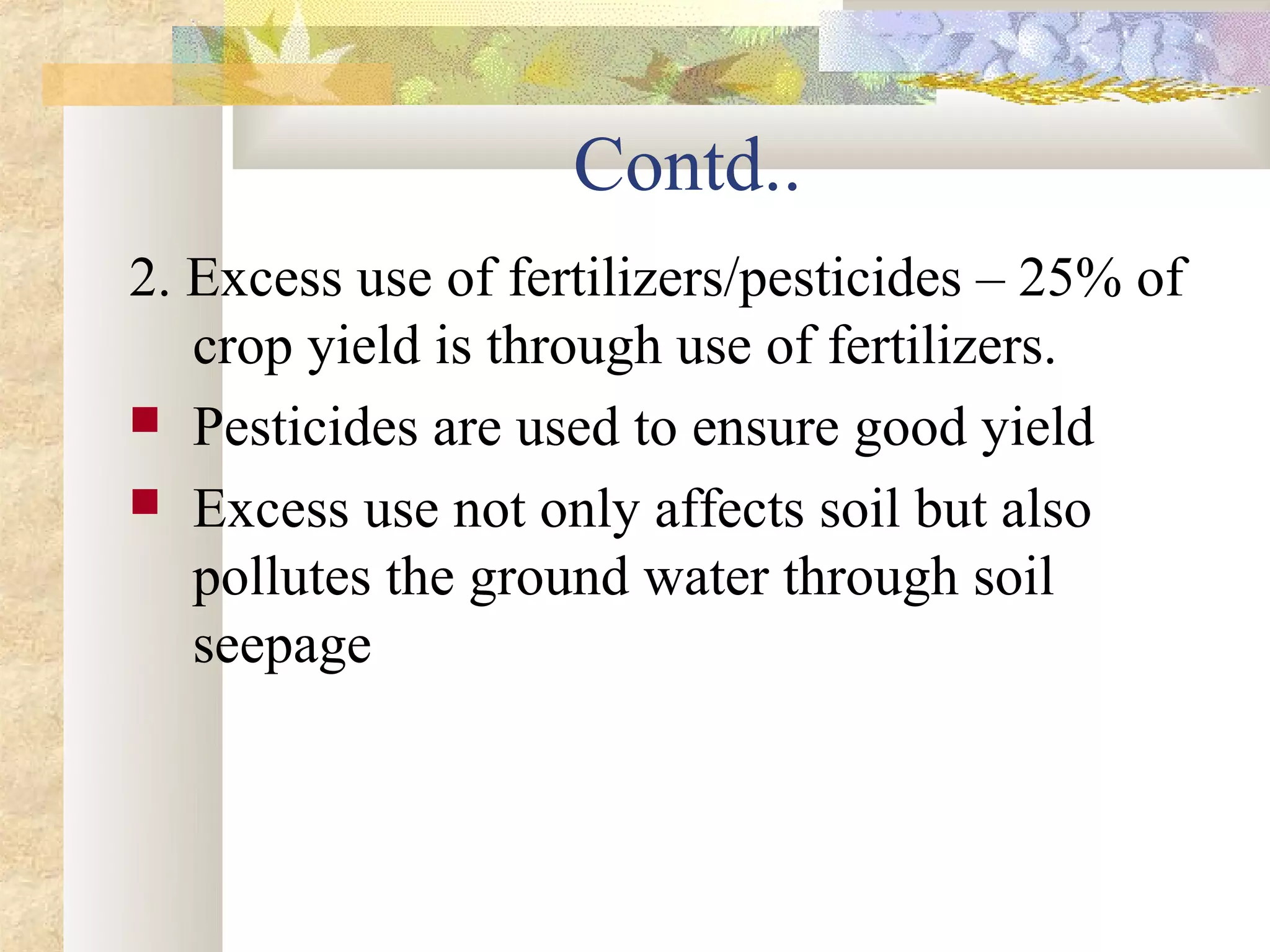 Contd..
2. Excess use of fertilizers/pesticides – 25% of
   crop yield is through use of fertilizers.
 Pesticides are used to ensure good yield
 Excess use not only affects soil but also
   pollutes the ground water through soil
   seepage
 