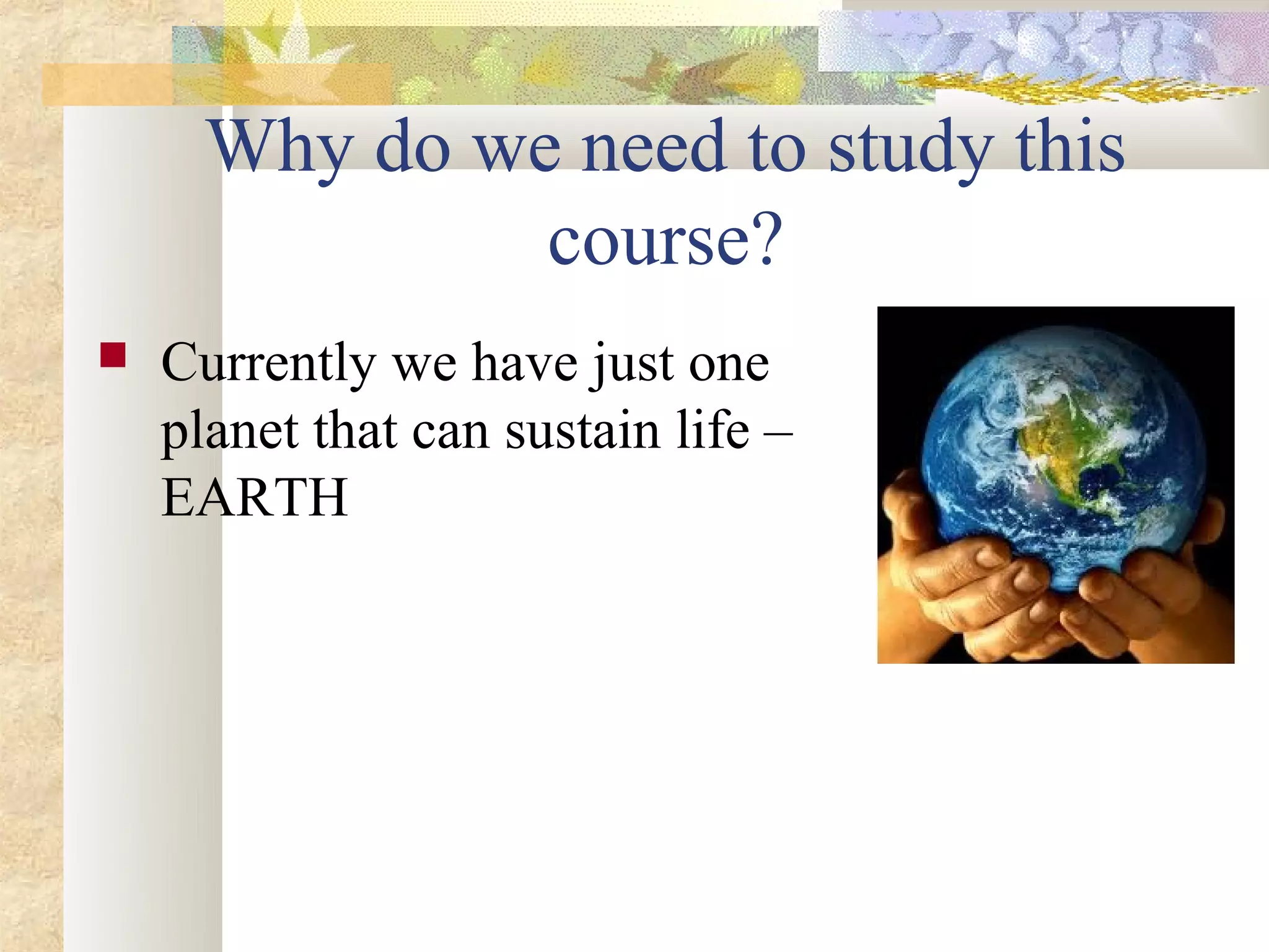 Why do we need to study this
               course?
   Currently we have just one
    planet that can sustain life –
    EARTH
 