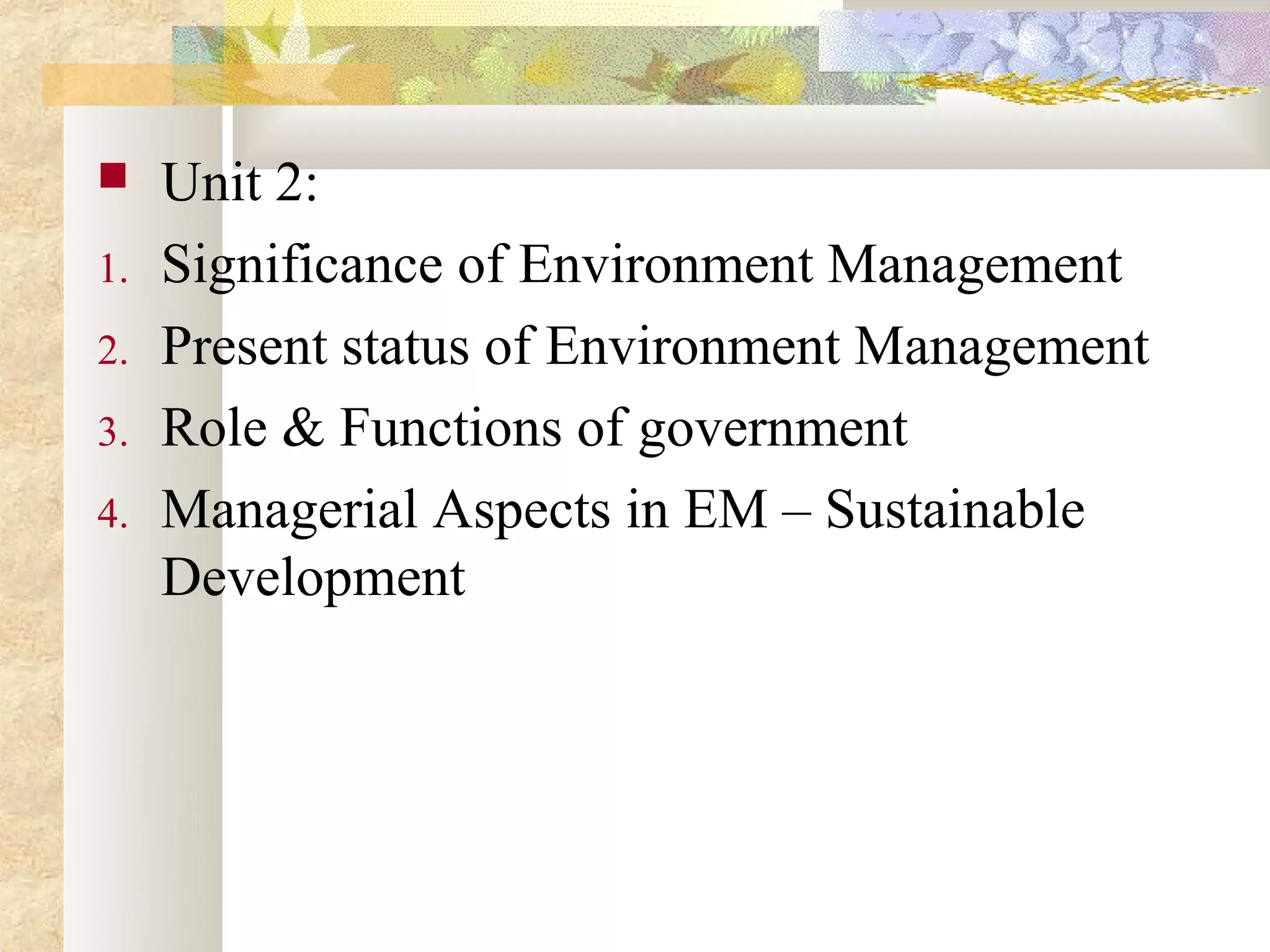     Unit 2:
1.   Significance of Environment Management
2.   Present status of Environment Management
3.   Role & Functions of government
4.   Managerial Aspects in EM – Sustainable
     Development
 