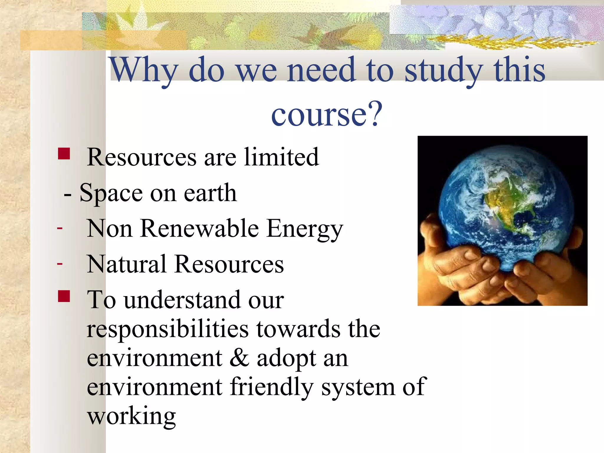Why do we need to study this
             course?
   Resources are limited
 - Space on earth
- Non Renewable Energy
- Natural Resources
 To understand our
    responsibilities towards the
    environment & adopt an
    environment friendly system of
    working
 