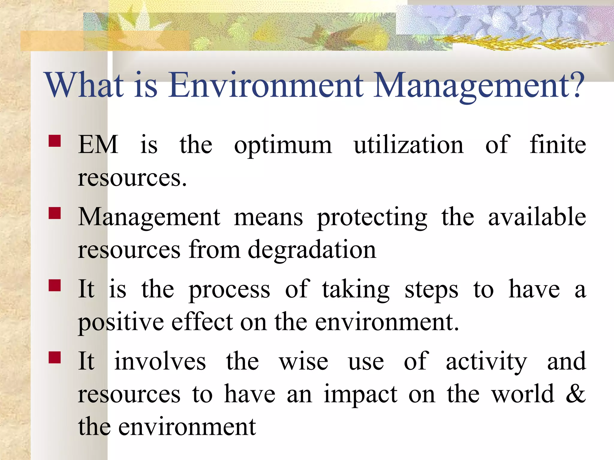 What is Environment Management?
   EM is the optimum utilization of finite
    resources.
   Management means protecting the available
    resources from degradation
   It is the process of taking steps to have a
    positive effect on the environment.
   It involves the wise use of activity and
    resources to have an impact on the world &
    the environment
 