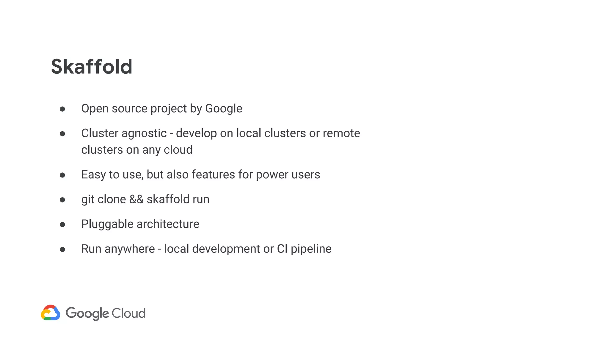 Skaffold
● Open source project by Google
● Cluster agnostic - develop on local clusters or remote
clusters on any cloud
● Easy to use, but also features for power users
● git clone && skaffold run
● Pluggable architecture
● Run anywhere - local development or CI pipeline
 