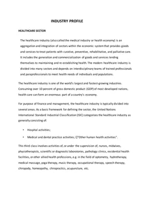 INDUSTRY PROFILE
HEALTHCARE SECTOR
The healthcare industry (also called the medical industry or health economy) is an
aggregation and integration of sectors within the economic systemthat provides goods
and services to treat patients with curative, preventive, rehabilitative, and palliative care.
It includes the generation and commercialization of goods and services lending
themselves to maintaining and re-establishing health. The modern healthcare industry is
divided into many sectors and depends on interdisciplinary teams of trained professionals
and paraprofessionals to meet health needs of individuals and populations.
The healthcare industry is one of the world's largest and fastest-growing industries.
Consuming over 10 percent of gross domestic product (GDP) of most developed nations,
health care can form an enormous part of a country's economy.
For purpose of finance and management, the healthcare industry is typically divided into
several areas. As a basic framework for defining the sector, the United Nations
International Standard Industrial Classification (ISIC) categorizes the healthcare industry as
generally consisting of:
• Hospital activities;
• Medical and dental practice activities; "Other human health activities".
This third class involves activities of, or under the supervision of, nurses, midwives,
physiotherapists, scientific or diagnostic laboratories, pathology clinics, residential health
facilities, or other allied health professions, e.g. in the field of optometry, hydrotherapy,
medical massage, yoga therapy, music therapy, occupational therapy, speech therapy,
chiropody, homeopathy, chiropractics, acupuncture, etc.
 