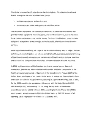 The Global Industry Classification Standard and the Industry Classification Benchmark
further distinguish the industry as two main groups:
• healthcare equipment and services; and
• pharmaceuticals, biotechnology and related life sciences.
The healthcare equipment and services group consists of companies and entities that
provide medical equipment, medical supplies, and healthcare services, such as hospitals,
home healthcare providers, and nursing homes. The latter listed industry group includes
companies that produce biotechnology, pharmaceuticals, and miscellaneous scientific
services.
Other approaches to defining the scope of the healthcare industry tend to adopt a broader
definition, also including other key actions related to health, such as education and training
of health professionals, regulation and management of health services delivery, provision
of traditional and complementary medicines, and administration of health insurance.
In 2011, healthcare costs paid to hospitals, physicians, nursing homes, diagnostic
laboratories, pharmacies, medical device manufacturers and other components of the
health care system, consumed 17.9 percent of the Gross Domestic Product (GDP) of the
United States, the largest of any country in the world. It is expected that the health share
of the GDP will continue its upward trend, reaching 19.6 percent of GDP by 2016. In 2001,
for the OECD countries the average was 8.4 percent with the United States (13.9%),
Switzerland (10.9%), and Germany (10.7%) being the top three. US health care
expenditures totalled US$2.2 trillion in 2006. According to Health Affairs, US$7,498 be
spent on every woman, man and child in the United States in 2007, 20 percent of all
spending. Costs are projected to increase to $12,782 by 2016.
 