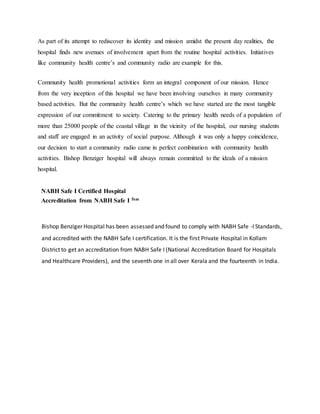 As part of its attempt to rediscover its identity and mission amidst the present day realities, the
hospital finds new avenues of involvement apart from the routine hospital activities. Initiatives
like community health centre’s and community radio are example for this.
Community health promotional activities form an integral component of our mission. Hence
from the very inception of this hospital we have been involving ourselves in many community
based activities. But the community health centre’s which we have started are the most tangible
expression of our commitment to society. Catering to the primary health needs of a population of
more than 25000 people of the coastal village in the vicinity of the hospital, our nursing students
and staff are engaged in an activity of social purpose. Although it was only a happy coincidence,
our decision to start a community radio came in perfect combination with community health
activities. Bishop Benziger hospital will always remain committed to the ideals of a mission
hospital.
NABH Safe I Certified Hospital
Accreditation from NABH Safe I Tsm
Bishop Benziger Hospital has been assessed and found to comply with NABH Safe -I Standards,
and accredited with the NABH Safe I certification. It is the first Private Hospital in Kollam
District to get an accreditation from NABH Safe I (National Accreditation Board for Hospitals
and Healthcare Providers), and the seventh one in all over Kerala and the fourteenth in India.
 