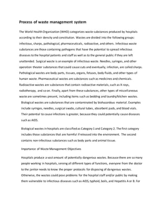 Process of waste management system
The World Health Organization (WHO) categorizes waste substances produced by hospitals
according to their density and constitution. Wastes are divided into the following groups:
infectious, sharps, pathological, pharmaceuticals, radioactive, and others. Infectious waste
substances are those containing pathogens that have the potential to spread infectious
diseases to the hospital patients and staff as well as to the general public if they are left
unattended. Surgical waste is an example of infectious waste. Needles, syringes, and other
operation theater substances that could cause cuts and eventually, infection, are called sharps.
Pathological wastes are body parts, tissues, organs, fetuses, body fluids, and other types of
human waste. Pharmaceutical wastes are substances such as medicines and chemicals.
Radioactive wastes are substances that contain radioactive materials, such as X-rays,
radiotherapy, and so on. Finally, apart from these substances, other types of miscellaneous
waste are sometimes present, including items such as bedding and laundry/kitchen wastes.
Biological wastes are substances that are contaminated by biohazardous material. Examples
include syringes, needles, surgical swabs, cultural tubes, absorbent pads, and blood vials.
Their potential to cause infections is greater, because they could potentially cause diseases
such as AIDS.
Biological wastes in hospitals are classified as Category 1 and Category 2. The first category
includes those substances that are harmful if released into the environment. The second
contains non-infectious substances such as body parts and animal tissue.
Importance of Waste Management Objectives
Hospitals produce a vast amount of potentially dangerous wastes. Because there are so many
people working in hospitals, serving all different types of functions, everyone from the doctor
to the janitor needs to know the proper protocols for disposing of dangerous wastes.
Otherwise, the wastes could pose problems for the hospital staff and/or public by making
them vulnerable to infectious diseases such as AIDS, typhoid, boils, and Hepatitis A or B. For
 