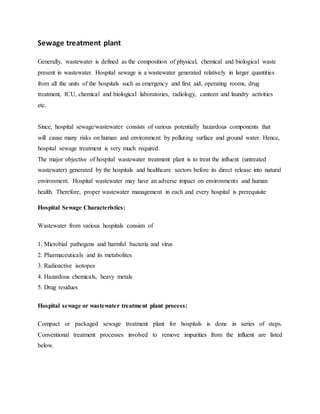 Sewage treatment plant
Generally, wastewater is defined as the composition of physical, chemical and biological waste
present in wastewater. Hospital sewage is a wastewater generated relatively in larger quantities
from all the units of the hospitals such as emergency and first aid, operating rooms, drug
treatment, ICU, chemical and biological laboratories, radiology, canteen and laundry activities
etc.
Since, hospital sewage/wastewater consists of various potentially hazardous components that
will cause many risks on human and environment by polluting surface and ground water. Hence,
hospital sewage treatment is very much required.
The major objective of hospital wastewater treatment plant is to treat the influent (untreated
wastewater) generated by the hospitals and healthcare sectors before its direct release into natural
environment. Hospital wastewater may have an adverse impact on environments and human
health. Therefore, proper wastewater management in each and every hospital is prerequisite
Hospital Sewage Characteristics:
Wastewater from various hospitals consists of
1. Microbial pathogens and harmful bacteria and virus
2. Pharmaceuticals and its metabolites
3. Radioactive isotopes
4. Hazardous chemicals, heavy metals
5. Drug residues
Hospital sewage or wastewater treatment plant process:
Compact or packaged sewage treatment plant for hospitals is done in series of steps.
Conventional treatment processes involved to remove impurities from the influent are listed
below.
 