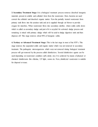 3. Secondary Treatment Stage: It is a biological treatment process removes dissolved inorganic
materials present in soluble and colloidal form from the wastewater. Here, bacteria are used
convert the colloidal and dissolved organic matter. Now the partially treated wastewater from
primary tank flows into the aeration tank and air is supplied through air blower to provide
oxygen for microbes. When wastewater flows into secondary clarifier, where solids settle down
which is called as secondary sludge and part of it is recycled for activated sludge process and
remaining is mixed with primary sludge which will be send to sludge digestion tank and then
disposes off. This stage removes about 90% of inorganic solids.
4. Tertiary or Advanced Treatment Stage: This is the last stage in most of the STP’s. This
stage removes the suspended solids and organic matter which was not removed in secondary
treatment. The pathogenic microorganisms which were not removed during biological treatment
process will get removed by the process called disinfection. Several disinfection agents can be
used depending on wastewater condition (pH, clarity etc). It is achieved by means of physical or
chemical disinfectants like chlorine, UV light, ozone etc. Now, disinfected wastewater is suitable
for disposal or reuse.
 