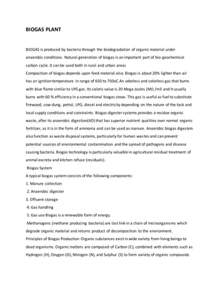 BIOGAS PLANT
BIOGAS is produced by bacteria through the biodegradation of organic material under
anaerobic conditions. Natural generation of biogas is an important part of bio-geochemical
carbon cycle. It can be used both in rural and urban areas
Composition of biogas depends upon feed material also. Biogas is about 20% lighter than air
has an ignition temperature in range of 650 to 750oC.An odorless and colorless gas that burns
with blue flame similar to LPG gas. Its caloric value is 20 Mega Joules (MJ) /m3 and it usually
burns with 60 % efficiency in a conventional biogas stove. This gas is useful as fuel to substitute
firewood, cow-dung, petrol, LPG, diesel and electricity depending on the nature of the task and
local supply conditions and constraints. Biogas digester systems provides a residue organic
waste, after its anaerobic digestion(AD) that has superior nutrient qualities over normal organic
fertilizer, as it is in the form of ammonia and can be used as manure. Anaerobic biogas digesters
also function as waste disposal systems, particularly for human wastes and can prevent
potential sources of environmental contamination and the spread of pathogens and disease
causing bacteria. Biogas technology is particularly valuable in agricultural residual treatment of
animal excreta and kitchen refuse (residuals).
Biogas System
A typical biogas systemconsists of the following components:
1. Manure collection
2. Anaerobic digester
3. Effluent storage
4. Gas handling
5. Gas use Biogas is a renewable form of energy.
Methanogens (methane producing bacteria) are last link in a chain of microorganisms which
degrade organic material and returns product of decomposition to the environment.
Principles of Biogas Production Organic substances exist in wide variety from living beings to
dead organisms. Organic matters are composed of Carbon (C), combined with elements such as
Hydrogen (H), Oxygen (O), Nitrogen (N), and Sulphur (S) to form variety of organic compounds
 