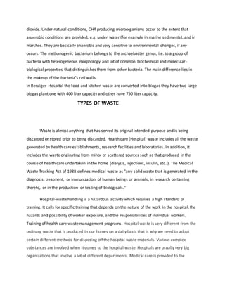 dioxide. Under natural conditions, CH4 producing microorganisms occur to the extent that
anaerobic conditions are provided, e.g. under water (for example in marine sediments), and in
marshes. They are basically anaerobic and very sensitive to environmental changes, if any
occurs. The methanogenic bacterium belongs to the archaebacter genus, i.e. to a group of
bacteria with heterogeneous morphology and lot of common biochemical and molecular-
biological properties that distinguishes them from other bacteria. The main difference lies in
the makeup of the bacteria’s cell walls.
In Benziger Hospital the food and kitchen waste are converted into biogas they have two large
biogas plant one with 400 liter capacity and other have 750 liter capacity.
TYPES OF WASTE
Waste is almost anything that has served its original intended purpose and is being
discarded or stored prior to being discarded. Health care (Hospital) waste includes all the waste
generated by health care establishments, research facilities and laboratories. In addition, it
includes the waste originating from minor or scattered sources such as that produced in the
course of health care undertaken in the home (dialysis, injections, insulin, etc..). The Medical
Waste Tracking Act of 1988 defines medical waste as "any solid waste that is generated in the
diagnosis, treatment, or immunization of human beings or animals, in research pertaining
thereto, or in the production or testing of biologicals."
Hospital-waste handling is a hazardous activity which requires a high standard of
training. It calls for specific training that depends on the nature of the work in the hospital, the
hazards and possibility of worker exposure, and the responsibilities of individual workers.
Training of health care waste management programs. Hospital waste is very different from the
ordinary waste that is produced in our homes on a daily basis that is why we need to adopt
certain different methods for disposing off the hospital waste materials. Various complex
substances are involved when it comes to the hospital waste. Hospitals are usually very big
organizations that involve a lot of different departments. Medical care is provided to the
 