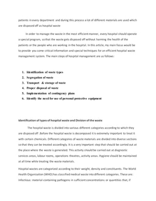 patients in every department and during this process a lot of different materials are used which
are disposed off as hospital waste
In order to manage the waste in the most efficient manner, every hospital should operate
a special program, so that the waste gets disposed off without harming the health of the
patients or the people who are working in the hospital. In this article, my main focus would be
to provide you some critical information and special techniques for an efficient hospital waste
management system. The main steps of hospital management are as follows:
1. Identification of waste types
2. Segregation of waste
3. Transport & storage of waste
4. Proper disposal of waste
5. Implementation of contingency plans
6. Identify the need for use of personal protective equipment
Identification of types of hospital waste and Division of the waste
The hospital waste is divided into various different categories according to which they
are disposed off .Before the hospital waste is decomposed it is extremely important to treat it
with certain chemicals. Different categories of waste materials are divided into diverse sections
so that they can be treated accordingly. It is a very important step that should be carried out at
the place where the waste is generated. This activity should be carried out at diagnostic
services areas, labour rooms, operations theatres, activity areas. Hygiene should be maintained
at all time while treating the waste materials.
Hospital wastes are categorized according to their weight, density and constituents. The World
Health Organization (WHO) has classified medical waste into different categories. These are:
Infectious: material-containing pathogens in sufficient concentrations or quantities that, if
 