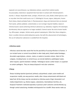 exposed, can cause diseases. e.g. laboratory cultures; waste from isolation wards;
tissues(swabs), materialsor equipment that have been in contact with infected patient’s
excreta. 2. Sharps: disposable needs, syringes, infusion sets, saws, blades, broken glasses, nails
or any other item that could cause a cut. 3. Pathological: tissues, organs, body parts, human
flesh, foetus, blood and body fluids. 4. Pharmaceuticals: drugs and chemicals that are returned
from wards, spilled, outdated, contaminated, or are no longer required (bottles, boxes).5.
Chemical waste: waste containing chemical substances e.g. laboratory reagents; film developer;
disinfectants; that are expired or no longer needed.6. General waste: No risk to human health.
E.g. office paper, wrapper, kitchen waste, general sweeping etc. Other than these categories ,
there is another division called radioactive wastes. But with the advancement of technologies,
the use of radioactive substances is avoided from the hospitals.
 Infectious waste
Infectious waste describes waste that has the possibility of causing infections to humans. It
can include human or animal tissue (blood or other body parts), blood-soaked bandages,
discarded surgical gloves, cultures, stocks, or swabs to inoculate cultures. Much of this
category, including human or animal tissue, can also be labelled as pathological waste,
which requires specific treatment methods. Pathological waste is either known or suspected
to contain pathogens. They are always disposed in red color containers
Sharps
Sharps including injection (puncture) pinhead, scalp pinhead, scalpel, suture needle and
acupuncture needle, one-way puncture needle, other sharps contaminated with blood and
body fluid. All the sharps must be considered as infectious waste. Origin: Generated in all
medical departments e.g. Wards, Surgery, Laboratories, Haemodialysis facilities, etc..
Disposal/ Treatment: Collected separately in puncture proof containers and disinfected, e.g.
through central autoclaving, shredded and disposed of on a landfill. Sharp wastes make up
 