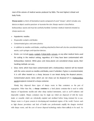most of the volume of medical wastes produced by SQGs. The next highest is blood and
body fluids.
Sharps waste is a form of biomedical waste composed of used "sharps", which includes any
device or object used to puncture or lacerate the skin. Sharps waste is classified as
biohazardous waste and must be carefully handled. Common medical materials treated as
sharps waste are:
 Hypodermic needles
 Disposable scalpels and blades
 Contaminated glass and some plastics
 In addition to needles and blades, anything attached to them will also be considered sharps
waste, such syringes and injection devices.
 Blades can include razors, scalpels, X-Acto knife, scissors, or any other medical items used
for cutting in the medical setting, regardless of if they have been contaminated with
biohazardous material. While glass and sharp plastic are considered sharps waste, their
handling methods can vary.
 Glass items which have been contaminated with a biohazardous material will be treated
with the same concern as needles and blades, even if unbroken. If glass is uncontaminated,
it is still often treated as a sharp, because it can break during the disposal process.
Contaminated plastic items which are not sharp can be disposed of in a biohazardous
wastereceptacle instead of a sharps container.
Mainly they disposed these types of sharps waste in blue containers as the part of
segregation. Other than this, a sharps container is a hard plastic container that is used to safely
dispose of hypodermic needles and other sharp medical instruments, such as an IV catheters and
disposable scalpels. Sharps containers may be single use which are disposed of with the waste
inside or reusable which are robotically emptied and sterilized before being returned for re-use.
Sharps waste is of great concern in developing and transitional regions of the world. Factors such
as high disease prevalence and lack of health care professionals amplify the dangers involved
with sharps waste, and the cost of newer disposal technology makes them unlikely to be used. As
 