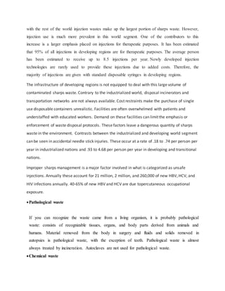 with the rest of the world injection wastes make up the largest portion of sharps waste. However,
injection use is much more prevalent in this world segment. One of the contributors to this
increase is a larger emphasis placed on injections for therapeutic purposes. It has been estimated
that 95% of all injections in developing regions are for therapeutic purposes. The average person
has been estimated to receive up to 8.5 injections per year. Newly developed injection
technologies are rarely used to provide these injections due to added costs. Therefore, the
majority of injections are given with standard disposable syringes in developing regions.
The infrastructure of developing regions is not equipped to deal with this large volume of
contaminated sharps waste. Contrary to the industrialized world, disposal incinerators and
transportation networks are not always available. Cost restraints make the purchase of single
use disposable containers unrealistic. Facilities are often overwhelmed with patients and
understaffed with educated workers. Demand on these facilities can limit the emphasis or
enforcement of waste disposal protocols. These factors leave a dangerous quantity of sharps
waste in the environment. Contrasts between the industrialized and developing world segment
can be seen in accidental needle stick injuries. These occur at a rate of .18 to .74 per person per
year in industrialized nations and .93 to 4.68 per person per year in developing and transitional
nations.
Improper sharps management is a major factor involved in what is categorized as unsafe
injections. Annually these account for 21 million, 2 million, and 260,000 of new HBV, HCV, and
HIV infections annually. 40-65% of new HBV and HCV are due topercutaneous occupational
exposure.
Pathological waste
If you can recognize the waste came from a living organism, it is probably pathological
waste: consists of recognizable tissues, organs, and body parts derived from animals and
humans. Material removed from the body in surgery and fluids and solids removed in
autopsies is pathological waste, with the exception of teeth. Pathological waste is almost
always treated by incineration. Autoclaves are not used for pathological waste.
Chemical waste
 