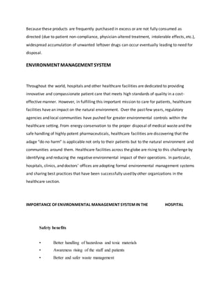 Because these products are frequently purchased in excess or are not fully consumed as
directed (due to patient non-compliance, physician-altered treatment, intolerable effects, etc.),
widespread accumulation of unwanted leftover drugs can occur eventually leading to need for
disposal.
ENVIRONMENTMANAGEMENTSYSTEM
Throughout the world, hospitals and other healthcare facilities are dedicated to providing
innovative and compassionate patient care that meets high standards of quality in a cost-
effective manner. However, in fulfilling this important mission to care for patients, healthcare
facilities have an impact on the natural environment. Over the past few years, regulatory
agencies and local communities have pushed for greater environmental controls within the
healthcare setting. From energy conservation to the proper disposal of medical waste and the
safe handling of highly potent pharmaceuticals, healthcare facilities are discovering that the
adage “do no harm” is applicable not only to their patients but to the natural environment and
communities around them. Healthcare facilities across the globe are rising to this challenge by
identifying and reducing the negative environmental impact of their operations. In particular,
hospitals, clinics, and doctors’ offices are adopting formal environmental management systems
and sharing best practices that have been successfully used by other organizations in the
healthcare section.
IMPORTANCE OF ENVIRONMENTAL MANAGEMENT SYSTEM IN THE HOSPITAL
Safety benefits
• Better handling of hazardous and toxic materials
• Awareness rising of the staff and patients
• Better and safer waste management
 