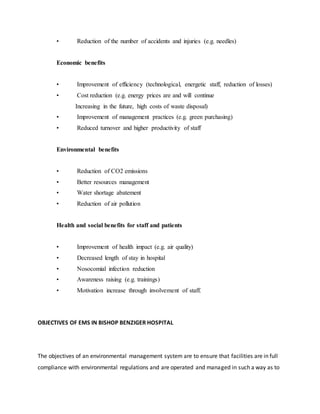 • Reduction of the number of accidents and injuries (e.g. needles)
Economic benefits
• Improvement of efficiency (technological, energetic staff, reduction of losses)
• Cost reduction (e.g. energy prices are and will continue
Increasing in the future, high costs of waste disposal)
• Improvement of management practices (e.g. green purchasing)
• Reduced turnover and higher productivity of staff
Environmental benefits
• Reduction of CO2 emissions
• Better resources management
• Water shortage abatement
• Reduction of air pollution
Health and social benefits for staff and patients
• Improvement of health impact (e.g. air quality)
• Decreased length of stay in hospital
• Nosocomial infection reduction
• Awareness raising (e.g. trainings)
• Motivation increase through involvement of staff.
OBJECTIVES OF EMS IN BISHOP BENZIGER HOSPITAL
The objectives of an environmental management system are to ensure that facilities are in full
compliance with environmental regulations and are operated and managed in such a way as to
 