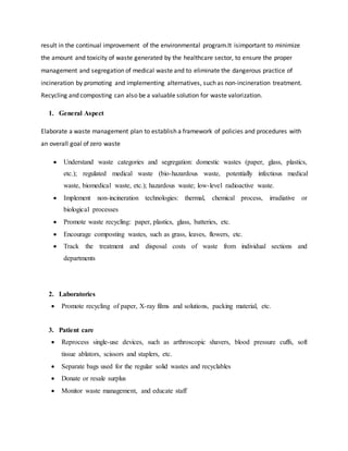 result in the continual improvement of the environmental program.It isimportant to minimize
the amount and toxicity of waste generated by the healthcare sector, to ensure the proper
management and segregation of medical waste and to eliminate the dangerous practice of
incineration by promoting and implementing alternatives, such as non-incineration treatment.
Recycling and composting can also be a valuable solution for waste valorization.
1. General Aspect
Elaborate a waste management plan to establish a framework of policies and procedures with
an overall goal of zero waste
 Understand waste categories and segregation: domestic wastes (paper, glass, plastics,
etc.); regulated medical waste (bio-hazardous waste, potentially infectious medical
waste, biomedical waste, etc.); hazardous waste; low-level radioactive waste.
 Implement non-incineration technologies: thermal, chemical process, irradiative or
biological processes
 Promote waste recycling: paper, plastics, glass, batteries, etc.
 Encourage composting wastes, such as grass, leaves, flowers, etc.
 Track the treatment and disposal costs of waste from individual sections and
departments
2. Laboratories
 Promote recycling of paper, X-ray films and solutions, packing material, etc.
3. Patient care
 Reprocess single-use devices, such as arthroscopic shavers, blood pressure cuffs, soft
tissue ablators, scissors and staplers, etc.
 Separate bags used for the regular solid wastes and recyclables
 Donate or resale surplus
 Monitor waste management, and educate staff
 