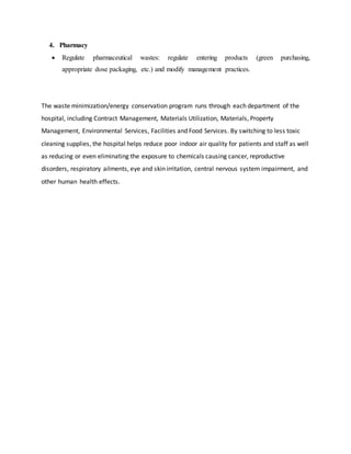 4. Pharmacy
 Regulate pharmaceutical wastes: regulate entering products (green purchasing,
appropriate dose packaging, etc.) and modify management practices.
The waste minimization/energy conservation program runs through each department of the
hospital, including Contract Management, Materials Utilization, Materials, Property
Management, Environmental Services, Facilities and Food Services. By switching to less toxic
cleaning supplies, the hospital helps reduce poor indoor air quality for patients and staff as well
as reducing or even eliminating the exposure to chemicals causing cancer, reproductive
disorders, respiratory ailments, eye and skin irritation, central nervous system impairment, and
other human health effects.
 