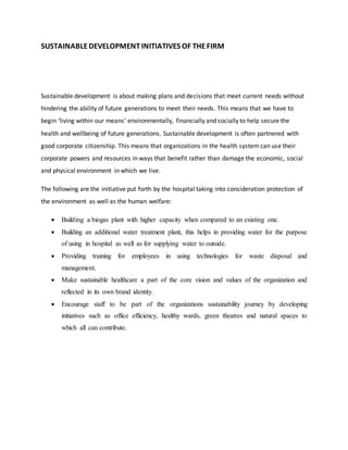SUSTAINABLEDEVELOPMENT INITIATIVES OF THEFIRM
Sustainable development is about making plans and decisions that meet current needs without
hindering the ability of future generations to meet their needs. This means that we have to
begin ‘living within our means’ environmentally, financially and socially to help secure the
health and wellbeing of future generations. Sustainable development is often partnered with
good corporate citizenship. This means that organizations in the health system can use their
corporate powers and resources in ways that benefit rather than damage the economic, social
and physical environment in which we live.
The following are the initiative put forth by the hospital taking into consideration protection of
the environment as well as the human welfare:
 Building a biogas plant with higher capacity when compared to an existing one.
 Building an additional water treatment plant, this helps in providing water for the purpose
of using in hospital as well as for supplying water to outside.
 Providing training for employees in using technologies for waste disposal and
management.
 Make sustainable healthcare a part of the core vision and values of the organization and
reflected in its own brand identity.
 Encourage staff to be part of the organizations sustainability journey by developing
initiatives such as office efficiency, healthy wards, green theatres and natural spaces to
which all can contribute.
 