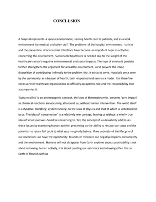 CONCLUSION
A hospital represents a special environment, serving health care to patients, and as a work
environment for medical and other staff. The problems of the hospital environment, its risks
and the prevention of nosocomial infections have become an important topic in activities
concerning the environment. Sustainable healthcare is needed due to the weight of the
healthcare sector’s negative environmental and social impacts. The type of service it provides
further strengthens the argument for a healthy environment, as to prevent the ironic
disposition of contributing indirectly to the problem that it exists to solve. Hospitals are a seen
by the community as a beacon of health, both respected and seen as a model. It is therefore
necessary for healthcare organizations to officially accept this role and the responsibility that
accompanies it.
‘Sustainability’ is an anthropogenic concept, the laws of thermodynamics prevents ‘zero impact’
as chemical reactions are occurring all around us, without human intervention. The world itself
is a dynamic, morphing system running on the laws of physics and that of which is unbeknownst
to us. The idea of ‘conservation’ is a relatively new concept, leaving us without a wholly true
idea of what level we should be conserving to. Yet, the concept of sustainability addresses
these issues by examining human activity, presenting us the ability to retrace our steps and the
potential to return full cycle to what was marginally before. If we understand the lifecycle of
our operations we have the opportunity to undo or minimize our negative impacts on humanity
and the environment. Humans will not disappear from Earth anytime soon; sustainability is not
about removing human activity, it is about quieting our existence and allowing other life on
Earth to flourish with us
 