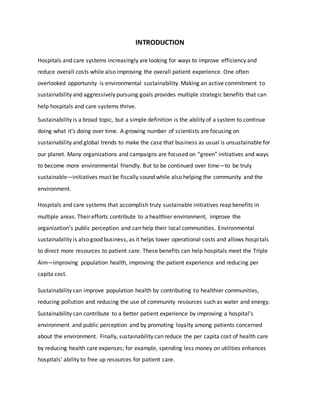 INTRODUCTION
Hospitals and care systems increasingly are looking for ways to improve efficiency and
reduce overall costs while also improving the overall patient experience. One often
overlooked opportunity is environmental sustainability. Making an active commitment to
sustainability and aggressively pursuing goals provides multiple strategic benefits that can
help hospitals and care systems thrive.
Sustainability is a broad topic, but a simple definition is the ability of a system to continue
doing what it’s doing over time. A growing number of scientists are focusing on
sustainability and global trends to make the case that business as usual is unsustainable for
our planet. Many organizations and campaigns are focused on “green” initiatives and ways
to become more environmental friendly. But to be continued over time—to be truly
sustainable—initiatives must be fiscally sound while also helping the community and the
environment.
Hospitals and care systems that accomplish truly sustainable initiatives reap benefits in
multiple areas. Their efforts contribute to a healthier environment, improve the
organization’s public perception and can help their local communities. Environmental
sustainability is also good business, as it helps lower operational costs and allows hospitals
to direct more resources to patient care. These benefits can help hospitals meet the Triple
Aim—improving population health, improving the patient experience and reducing per
capita cost.
Sustainability can improve population health by contributing to healthier communities,
reducing pollution and reducing the use of community resources such as water and energy.
Sustainability can contribute to a better patient experience by improving a hospital’s
environment and public perception and by promoting loyalty among patients concerned
about the environment. Finally, sustainability can reduce the per capita cost of health care
by reducing health care expenses; for example, spending less money on utilities enhances
hospitals’ ability to free up resources for patient care.
 