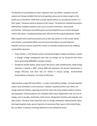 The benefits of sustainability are more important than ever before. Hospitals and care
systems are facing incredible financial and regulatory pressures to make changes as the
health care environment shifts from a volume-based market to a valuebased market. In a
2011 report “Hospitals and Care Systems of the Future,” the American Hospital Association
outlined key strategies hospitals must use to succeed in the future, value-based
environment. Achieving sustainability goals can help hospitals pursue several strategies
listed in the report, including becoming more efficient and focusing on population health.
Most hospital CEOs rank financial pressures as their top concern.3 In the current health
care climate, sustainability efforts must be financially viable to succeed long term.
Hospitals and care systems around the country are already saving resources by adopting
sustainability measures.
• Peace Health, a nine-hospital system serving Washington, Oregon and Alaska, created
a strategic energy management plan that cut energy use by 10 percent over three
years, generating $800,000 in savings annually.
• Gundersen Health System, which serves Wisconsin, Iowa and Minnesota, made energy
reduction a priority in 2007, and by 2009 had achieved a 25 percent improvement in
energy efficiency and more than $1 million in annual savings. Environmental
Sustainability in Hospitals: The Value of Efficiency
Implementing energy efficiency efforts—a major sustainability strategy—can help hospitals
reduce costs and protect scarce resources. However, hospitals by their very nature are
energy-intensive facilities, operating around the clock and using complex medical systems
and equipment critical to patient care. Hospitals often house departments that use a lot of
energy, such as laundry, sterilization, food service, refrigeration facilities and computer and
data centers. The most recent data from the U.S. Energy Information Administration states
that large hospitals make up just 2 percent of commercial floor space in the United States
but use about 5.5 percent of energy delivered to the commercial sector.
 